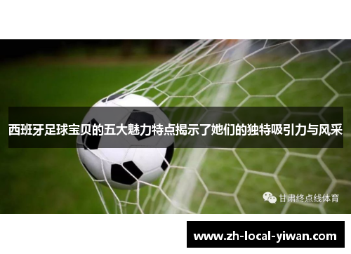 西班牙足球宝贝的五大魅力特点揭示了她们的独特吸引力与风采