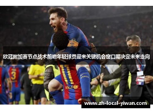 欧冠附加赛节点战术前瞻年轻球员迎来关键机会窗口期决定未来走向 欧冠附加赛节点战术前瞻年轻球员迎来关键机会窗口期决定未来走向