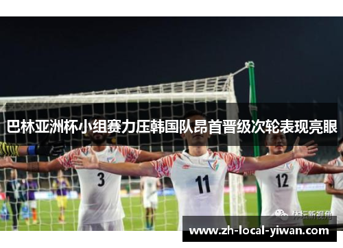 巴林亚洲杯小组赛力压韩国队昂首晋级次轮表现亮眼